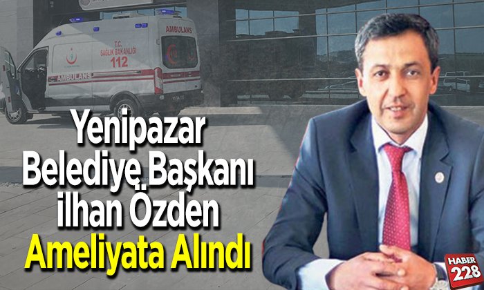 Yenipazar Belediye Başkanı İlhan Özden ameliyata alındı