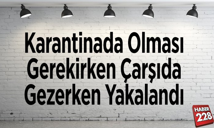 Evde karantinada olması gereken şahıs çarşıda gezerken yakalandı