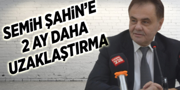 SEMİH ŞAHİN’E 2 AY DAHA UZAKLAŞTIRMA