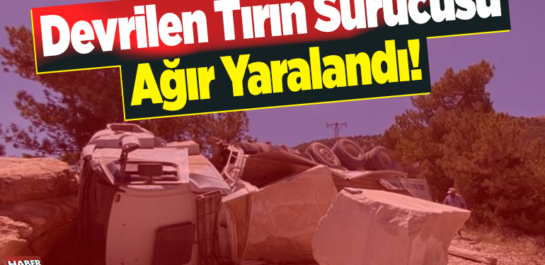 Devrilen tırın sürücüsü ağır yaralandı