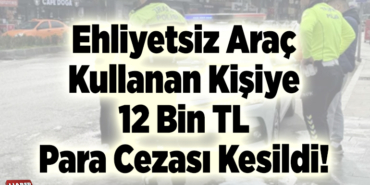 Ehliyetsiz araç kullanan kişiye 12 bin tl para cezası kesildi!
