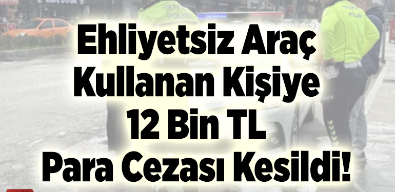 Ehliyetsiz araç kullanan kişiye 12 bin tl para cezası kesildi!