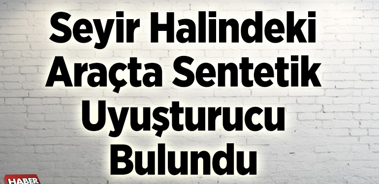 Seyir halindeki araçta sentetik uyuşturucu bulundu