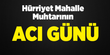 Hürriyet Mahalle Muhtarının Acı Günü