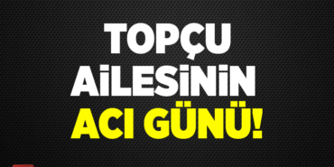 TOPÇU AİLESİNİN ACI GÜNÜ!