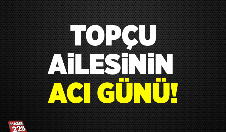 TOPÇU AİLESİNİN ACI GÜNÜ!